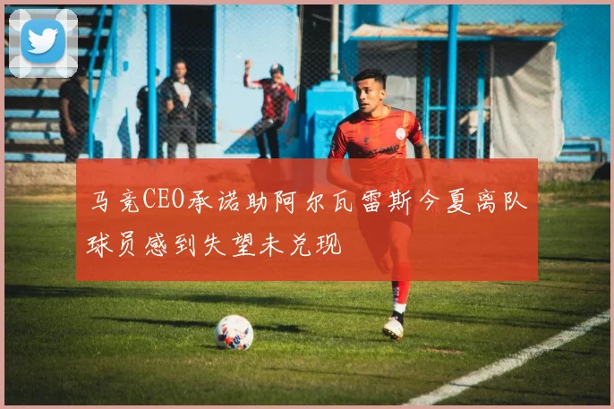 马竞CEO承诺助阿尔瓦雷斯今夏离队球员感到失望未兑现