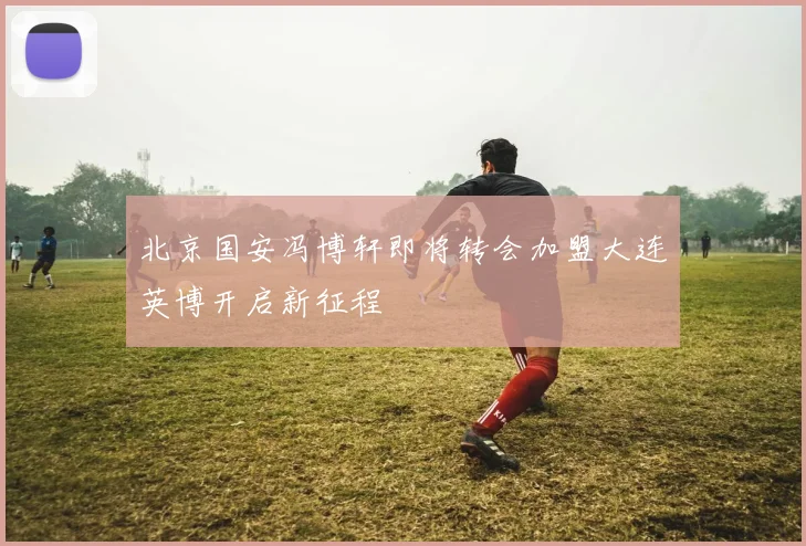 北京国安冯博轩即将转会加盟大连英博开启新征程