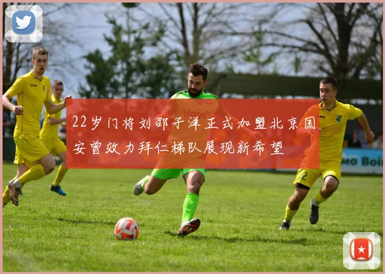 22岁门将刘邵子洋正式加盟北京国安曾效力拜仁梯队展现新希望
