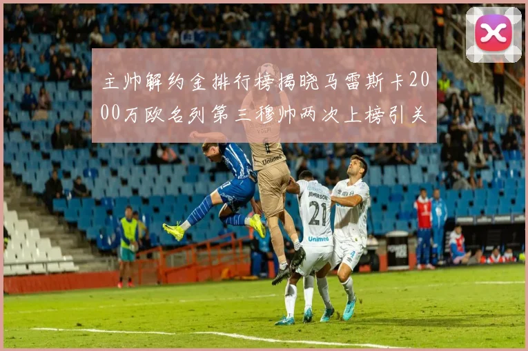 主帅解约金排行榜揭晓马雷斯卡2000万欧名列第三穆帅两次上榜引关注