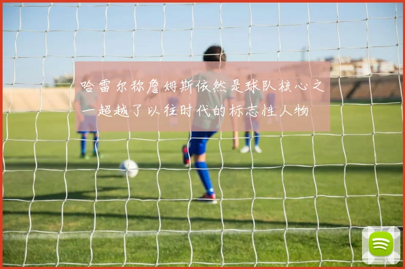哈雷尔称詹姆斯依然是球队核心之一超越了以往时代的标志性人物