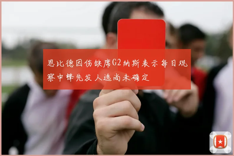 恩比德因伤缺席G2纳斯表示每日观察中锋先发人选尚未确定
