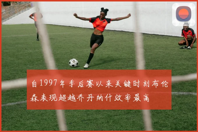 自1997年季后赛以来关键时刻布伦森表现超越乔丹纳什效率最高