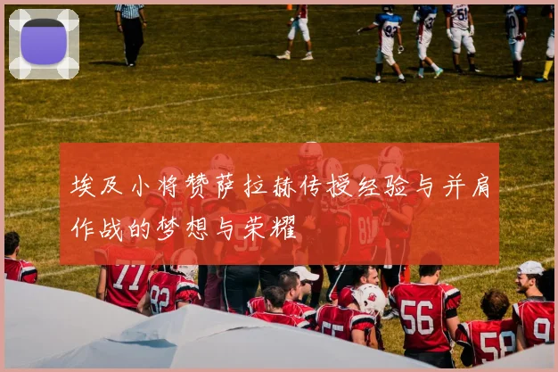 埃及小将赞萨拉赫传授经验与并肩作战的梦想与荣耀