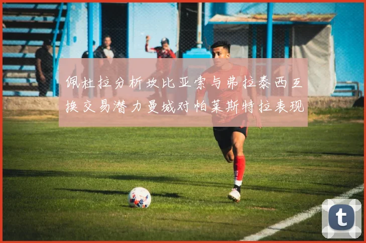 佩杜拉分析坎比亚索与弗拉泰西互换交易潜力曼城对帕莱斯特拉表现出兴趣
