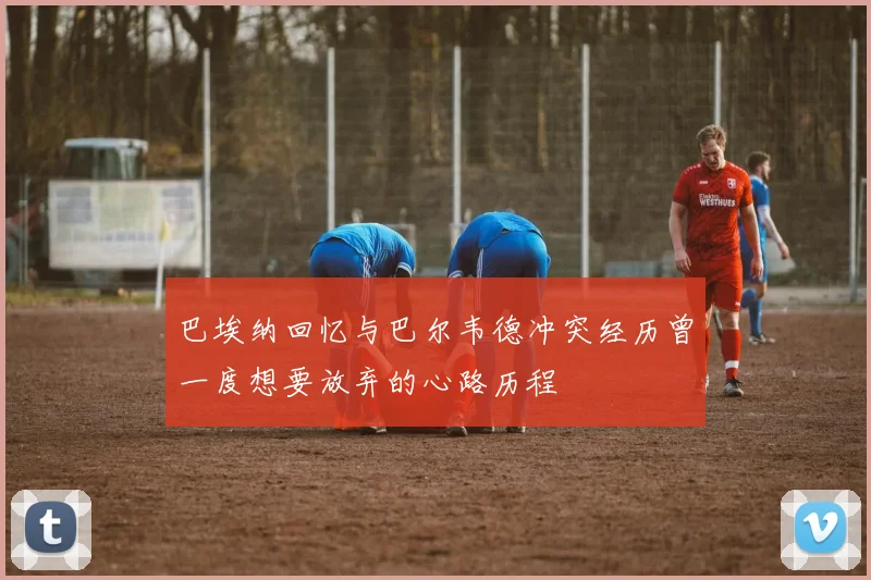 巴埃纳回忆与巴尔韦德冲突经历曾一度想要放弃的心路历程