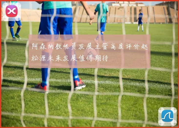 阿森纳教练员发展主管高度评价赵松源未来发展值得期待
