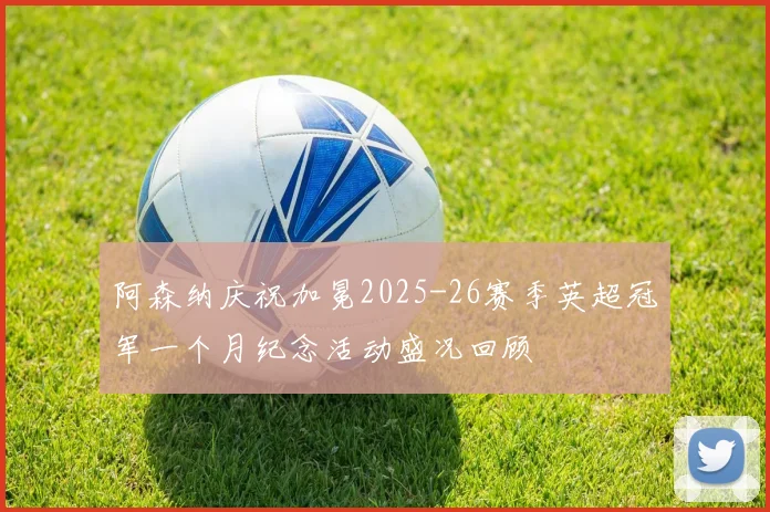 阿森纳庆祝加冕2025-26赛季英超冠军一个月纪念活动盛况回顾