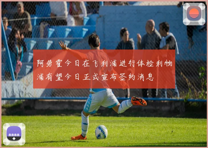 阿劳霍今日在飞利浦进行体检利物浦有望今日正式宣布签约消息