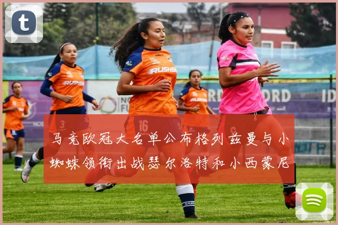 马竞欧冠大名单公布格列兹曼与小蜘蛛领衔出战瑟尔洛特和小西蒙尼在列