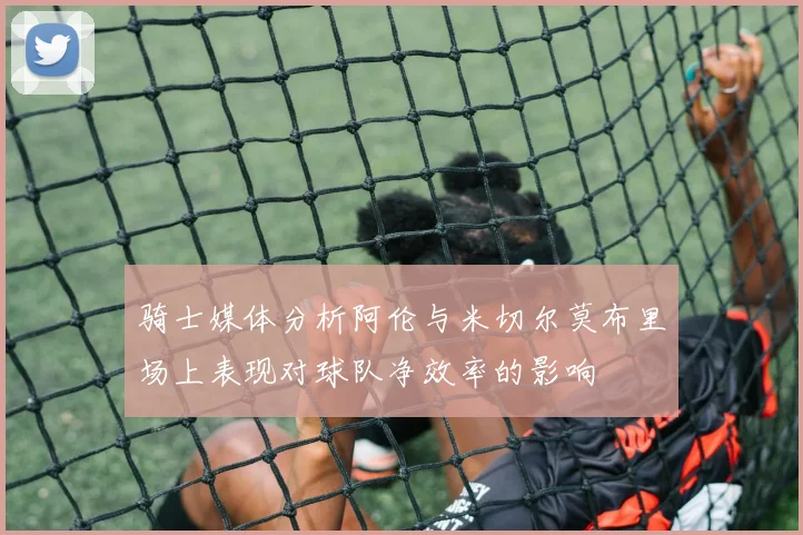 骑士媒体分析阿伦与米切尔莫布里场上表现对球队净效率的影响