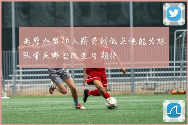 老詹加盟76人薪资创低点他能为球队带来哪些改变与期待