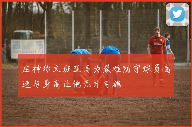庄神称文班亚马为最难防守球员高速与身高让他无计可施