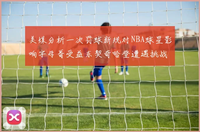 美媒分析一次罚球新规对NBA球星影响字母哥受益东契奇哈登遭遇挑战