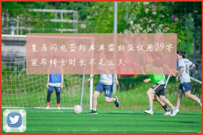 皇马闪电签约库库雷利亚仅用39字宣布转会时长不足三天