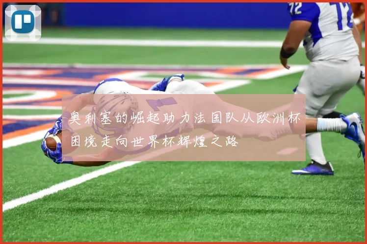 奥利塞的崛起助力法国队从欧洲杯困境走向世界杯辉煌之路