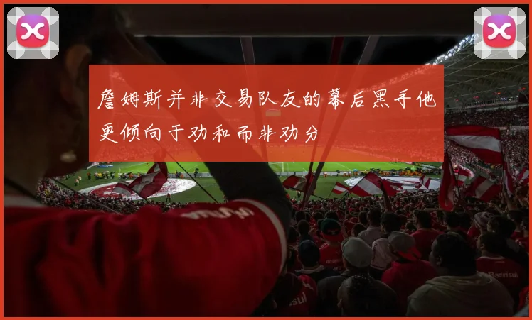 詹姆斯并非交易队友的幕后黑手他更倾向于劝和而非劝分