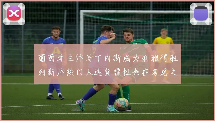 葡萄牙主帅马丁内斯成为利雅得胜利新帅热门人选费雷拉也在考虑之中