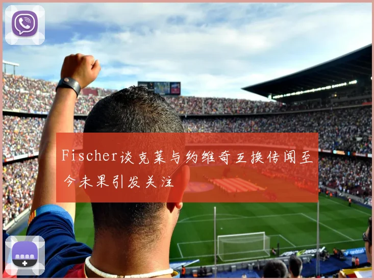 Fischer谈克莱与约维奇互换传闻至今未果引发关注