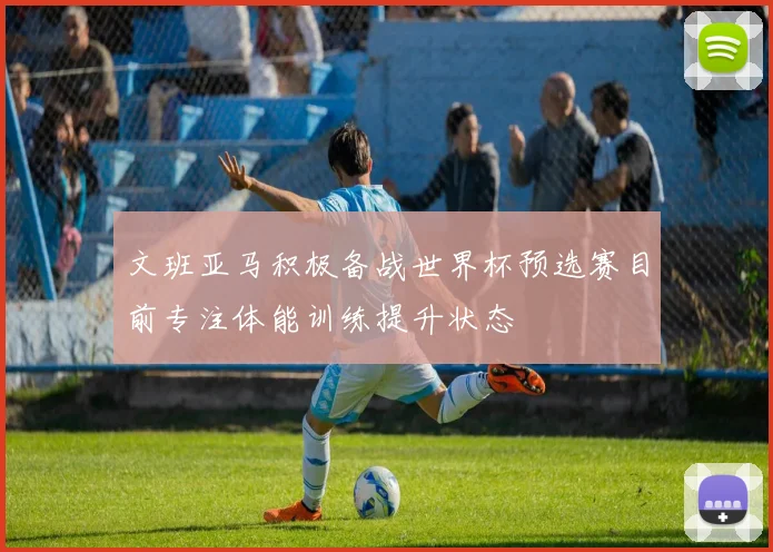 文班亚马积极备战世界杯预选赛目前专注体能训练提升状态